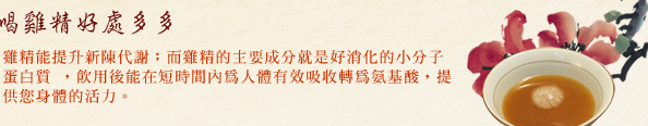 雞隻的來源，由固定的飼養放山雞(古早雞)的雞農，小型飼養，以五穀雜糧飼養，長期配合品質管理穩定良好。百分百純雞精，無腥味自然好入喉，多種藥食材雞精種類，適合各年齡層食用。